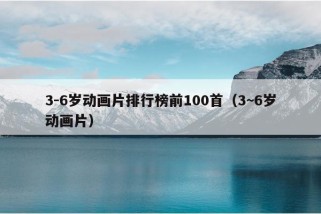 3-6岁动画片排行榜前100首（3~6岁动画片）