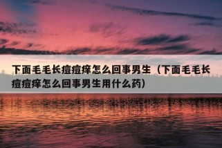 下面毛毛长痘痘痒怎么回事男生（下面毛毛长痘痘痒怎么回事男生用什么药）