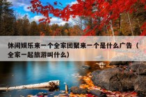 休闲娱乐来一个全家团聚来一个是什么广告（全家一起旅游叫什么）