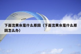 下面流黄水是什么原因（下面流黄水是什么原因怎么办）