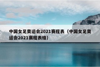 中国女足奥运会2021赛程表（中国女足奥运会2021赛程表格）