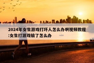 2024年女生游戏打坏人怎么办啊视频教程:女生打游戏输了怎么办