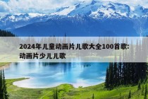 2024年儿童动画片儿歌大全100首歌:动画片少儿儿歌