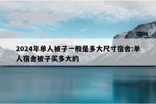 2024年单人被子一般是多大尺寸宿舍:单人宿舍被子买多大的