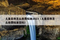 儿童高铁怎么收费标准2023（儿童高铁怎么收费标准百科）