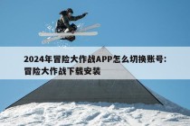 2024年冒险大作战APP怎么切换账号:冒险大作战下载安装