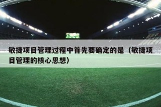 敏捷项目管理过程中首先要确定的是（敏捷项目管理的核心思想）