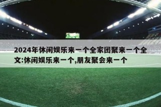 2024年休闲娱乐来一个全家团聚来一个全文:休闲娱乐来一个,朋友聚会来一个