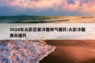 2024年火影忍者冷酷帅气图片:火影冷酷黑白图片