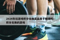 2024年玩游戏积分兑换奖品属于赌博吗:积分兑换的游戏