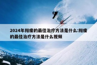 2024年阳瘘的最佳治疗方法是什么:阳瘘的最佳治疗方法是什么视频