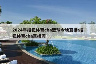 2024年搜狐体育cba篮球今晚直播:搜狐体育cba直播间