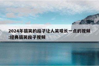 2024年搞笑的段子让人笑喷长一点的视频:经典搞笑段子视频