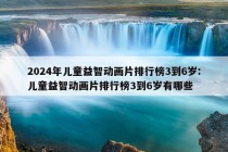 2024年儿童益智动画片排行榜3到6岁:儿童益智动画片排行榜3到6岁有哪些