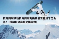 积分商城移动积分商城兑换商品发错货了怎么办?（移动积分商城兑换失败）