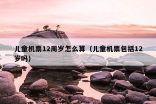 儿童机票12周岁怎么算（儿童机票包括12岁吗）