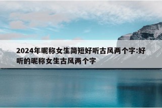 2024年昵称女生简短好听古风两个字:好听的昵称女生古风两个字