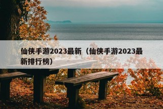 仙侠手游2023最新（仙侠手游2023最新排行榜）