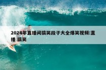 2024年直播间搞笑段子大全爆笑视频:直播 搞笑