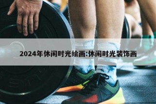 2024年休闲时光绘画:休闲时光装饰画