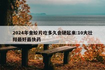 2024年金蚧片吃多久会硬起来:10大壮阳最好最快药