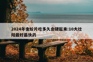 2024年金蚧片吃多久会硬起来:10大壮阳最好最快药