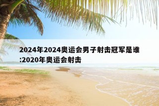 2024年2024奥运会男子射击冠军是谁:2020年奥运会射击