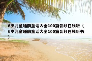 6岁儿童睡前童话大全100篇音频在线听（6岁儿童睡前童话大全100篇音频在线听书）