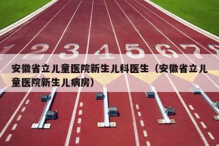 安徽省立儿童医院新生儿科医生（安徽省立儿童医院新生儿病房）