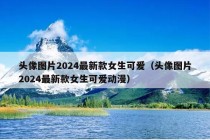 头像图片2024最新款女生可爱（头像图片2024最新款女生可爱动漫）