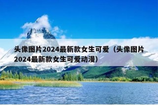 头像图片2024最新款女生可爱（头像图片2024最新款女生可爱动漫）