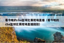 看今晚的cba篮球比赛现场直播（看今晚的cba篮球比赛现场直播回放）