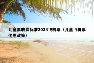 儿童票收费标准2023飞机票（儿童飞机票优惠政策）