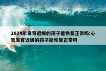 2024年发育迟缓的孩子能恢复正常吗:心智发育迟缓的孩子能恢复正常吗