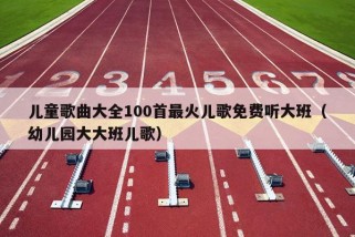 儿童歌曲大全100首最火儿歌免费听大班（幼儿园大大班儿歌）