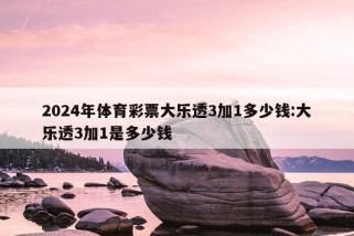 2024年体育彩票大乐透3加1多少钱:大乐透3加1是多少钱