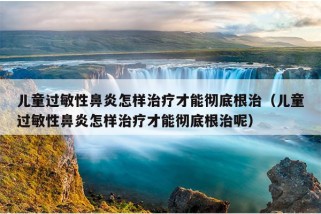 儿童过敏性鼻炎怎样治疗才能彻底根治（儿童过敏性鼻炎怎样治疗才能彻底根治呢）