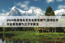 2024年游戏名字大全男生霸气:游戏名字大全男生霸气三个字英文