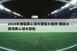 2024年情侣真心话大冒险小程序:情侣小游戏真心话大冒险