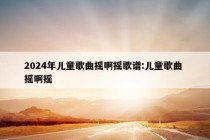 2024年儿童歌曲摇啊摇歌谱:儿童歌曲 摇啊摇