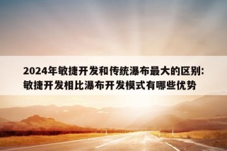 2024年敏捷开发和传统瀑布最大的区别:敏捷开发相比瀑布开发模式有哪些优势