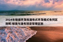 2024年敏捷开发和瀑布式开发模式有何区别呢:敏捷与瀑布项目管理区别