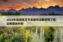 2024年搞笑综艺节目推荐沈腾视频下载:沈腾搞笑时刻