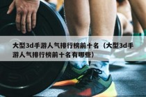 大型3d手游人气排行榜前十名（大型3d手游人气排行榜前十名有哪些）