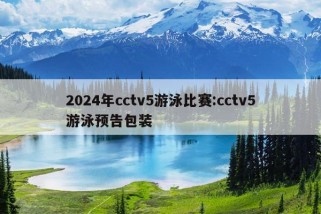 2024年cctv5游泳比赛:cctv5游泳预告包装