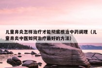 儿童鼻炎怎样治疗才能彻底根治中药调理（儿童鼻炎中医如何治疗最好的方法）