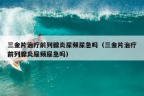 三金片治疗前列腺炎尿频尿急吗（三金片治疗前列腺炎尿频尿急吗）