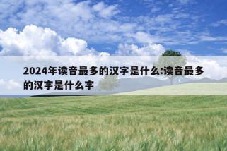 2024年读音最多的汉字是什么:读音最多的汉字是什么字