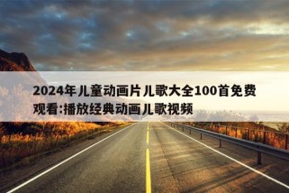 2024年儿童动画片儿歌大全100首免费观看:播放经典动画儿歌视频