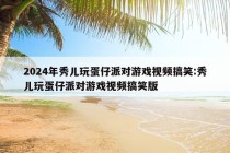 2024年秀儿玩蛋仔派对游戏视频搞笑:秀儿玩蛋仔派对游戏视频搞笑版